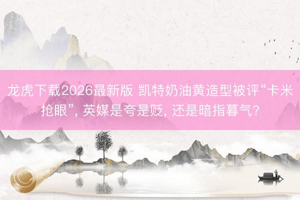 龙虎下载2026最新版 凯特奶油黄造型被评“卡米抢眼”， 英媒是夸是贬， 还是暗指暮气?