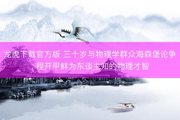 龙虎下载官方版 三十岁与物理学群众海森堡论争， 程开甲鲜为东谈主知的物理才智