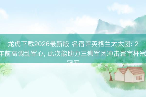 龙虎下载2026最新版 名宿评英格兰太太团: 20年前高调乱军心， 此次能助力三狮军团冲击寰宇杯冠军