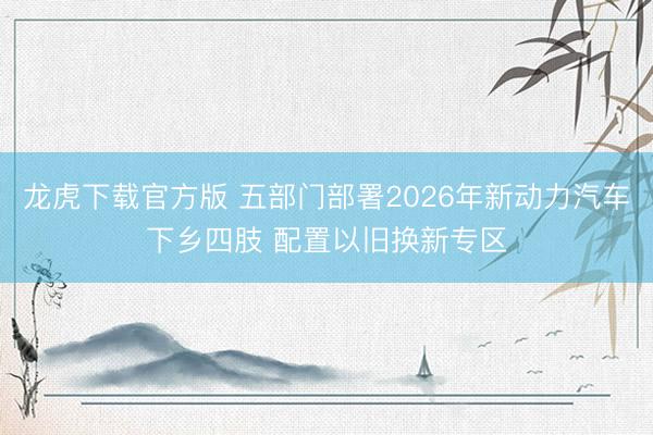龙虎下载官方版 五部门部署2026年新动力汽车下乡四肢 配置以旧换新专区